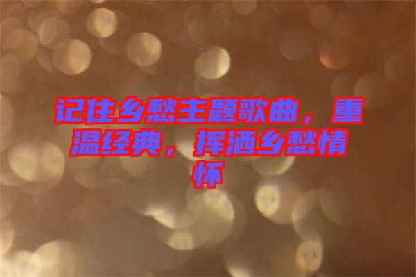 記住鄉(xiāng)愁主題歌曲，重溫經(jīng)典，揮灑鄉(xiāng)愁情懷