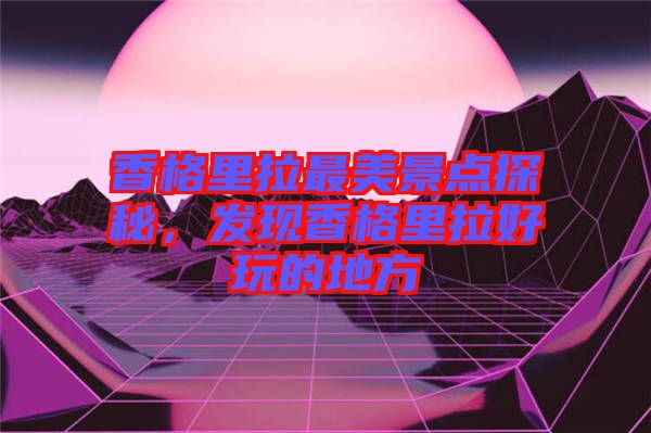 香格里拉最美景點(diǎn)探秘，發(fā)現(xiàn)香格里拉好玩的地方