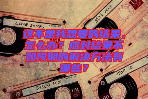這不是我想要的結(jié)果，怎么辦？應(yīng)對結(jié)果不如預(yù)期的解決方法有哪些？