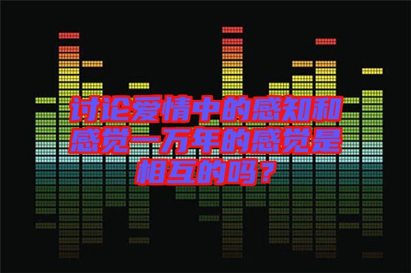 討論愛情中的感知和感覺一萬年的感覺是相互的嗎？