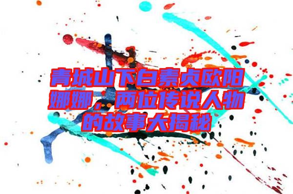 青城山下白素貞歐陽(yáng)娜娜，兩位傳說(shuō)人物的故事大揭秘