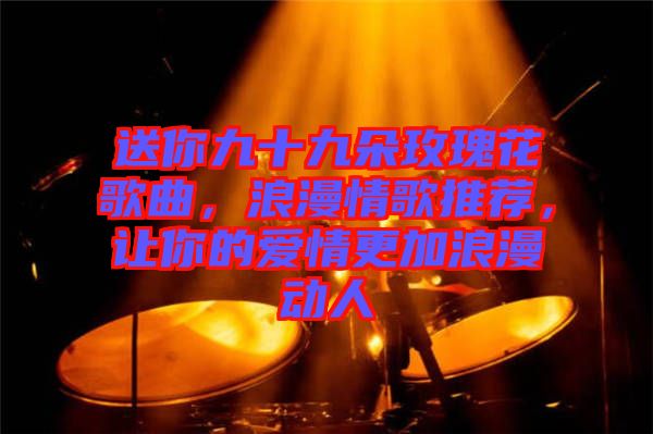 送你九十九朵玫瑰花歌曲，浪漫情歌推薦，讓你的愛情更加浪漫動人