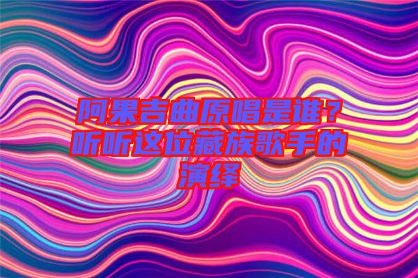 阿果吉曲原唱是誰？聽聽這位藏族歌手的演繹
