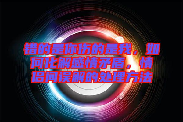錯(cuò)的是你傷的是我，如何化解感情矛盾，情侶間誤解的處理方法