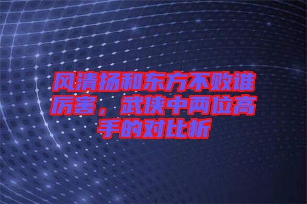 風(fēng)清揚(yáng)和東方不敗誰厲害，武俠中兩位高手的對比析