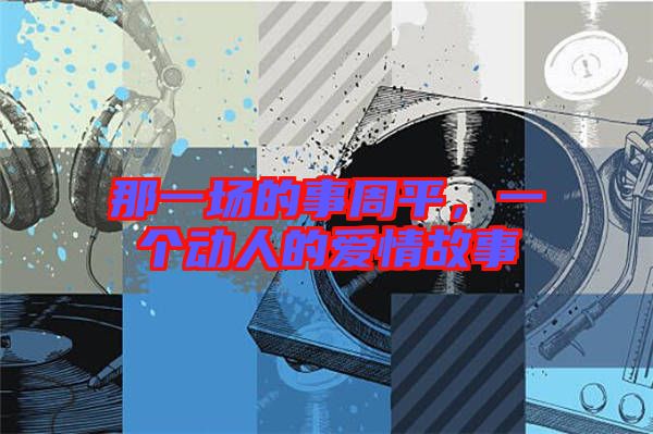 那一場(chǎng)的事周平，一個(gè)動(dòng)人的愛情故事