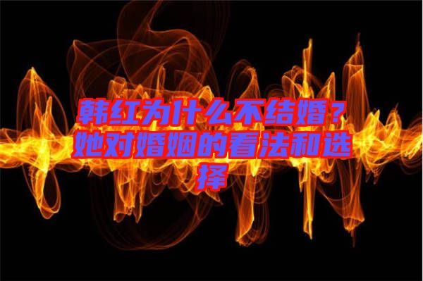 韓紅為什么不結(jié)婚？她對婚姻的看法和選擇