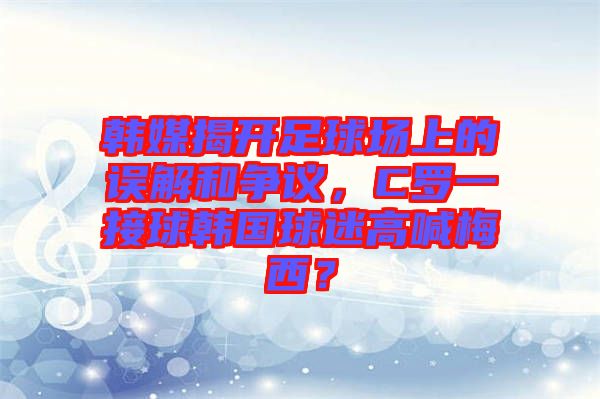 韓媒揭開足球場上的誤解和爭議，C羅一接球韓國球迷高喊梅西？
