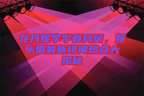 龍丹妮李宇春同居，娛樂圈最新緋聞熱點大揭秘