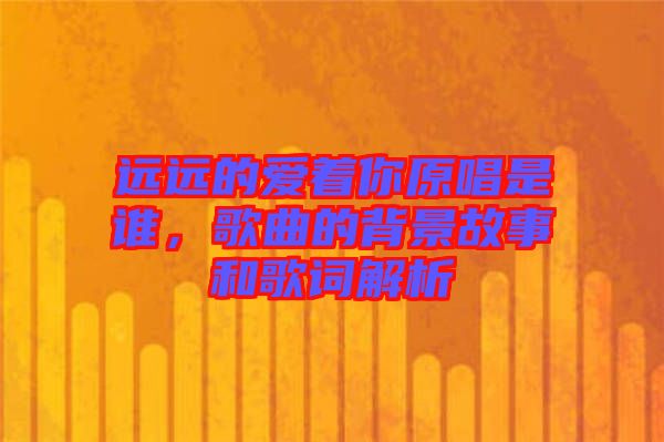 遠(yuǎn)遠(yuǎn)的愛著你原唱是誰，歌曲的背景故事和歌詞解析