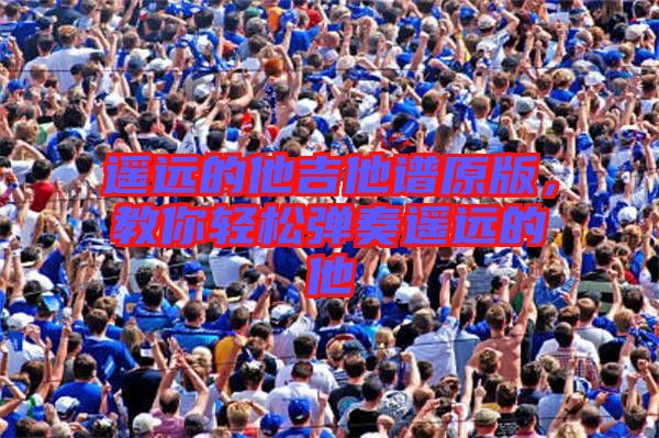 遙遠(yuǎn)的他吉他譜原版，教你輕松彈奏遙遠(yuǎn)的他