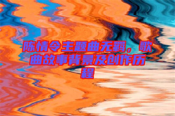 陳情令主題曲無羈，歌曲故事背景及創(chuàng)作歷程
