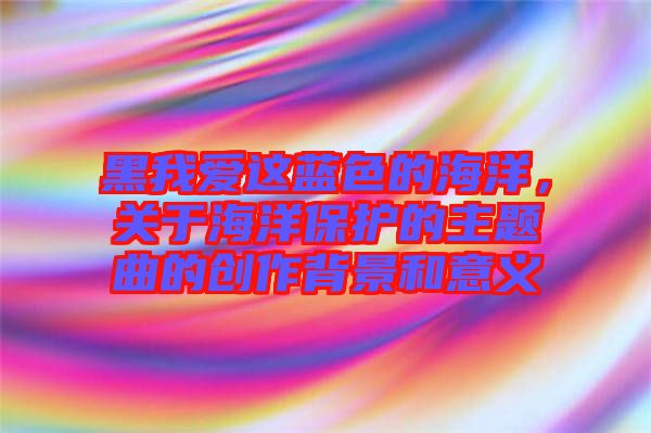 黑我愛這藍(lán)色的海洋，關(guān)于海洋保護(hù)的主題曲的創(chuàng)作背景和意義