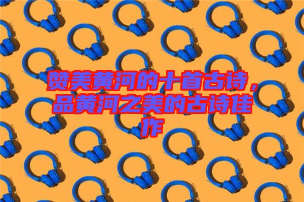 贊美黃河的十首古詩，品黃河之美的古詩佳作