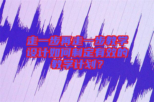 走一步再走一步教學設計如何制定有效的教學計劃？
