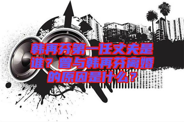 韓再芬第一任丈夫是誰？曾與韓再芬離婚的原因是什么？