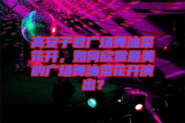 高安子君廣場舞油菜花開，如何欣賞最美的廣場舞油菜花開演出？