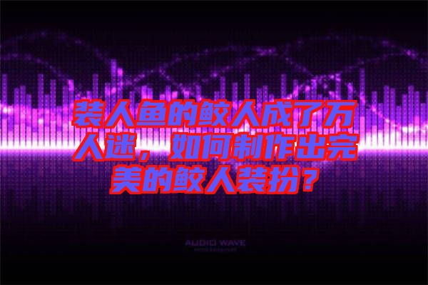 裝人魚的鮫人成了萬人迷，如何制作出完美的鮫人裝扮？