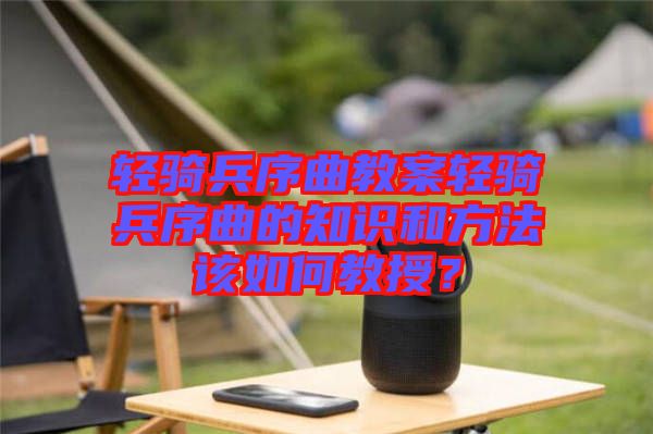 輕騎兵序曲教案輕騎兵序曲的知識和方法該如何教授？