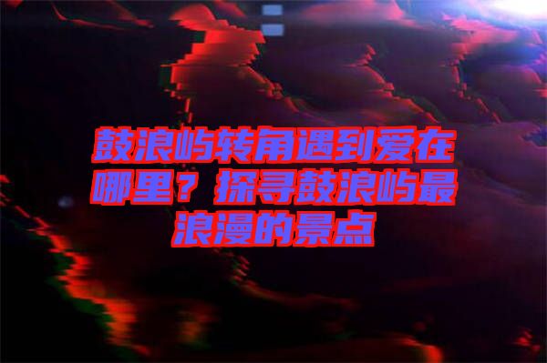 鼓浪嶼轉角遇到愛在哪里？探尋鼓浪嶼最浪漫的景點