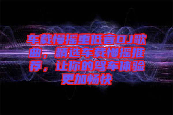 車(chē)載慢搖重低音DJ歌曲，精選車(chē)載慢搖推薦，讓你的駕車(chē)體驗(yàn)更加暢快