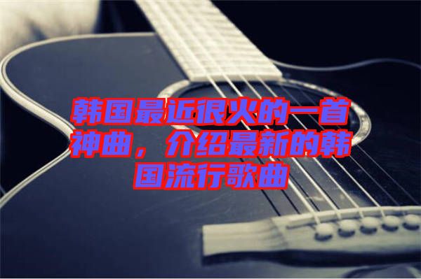 韓國最近很火的一首神曲，介紹最新的韓國流行歌曲
