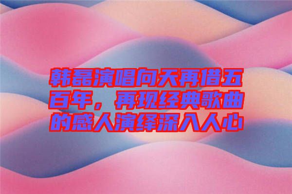 韓磊演唱向天再借五百年，再現(xiàn)經(jīng)典歌曲的感人演繹深入人心