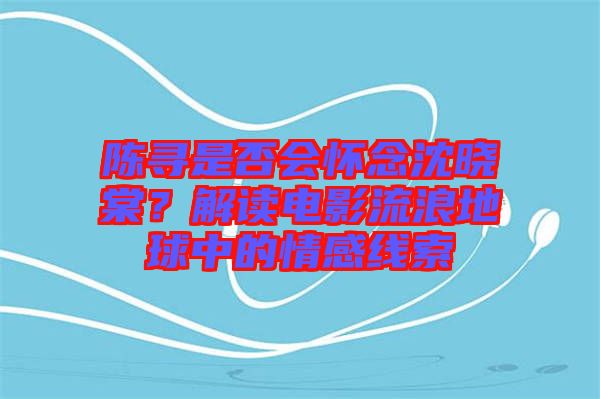 陳尋是否會懷念沈曉棠？解讀電影流浪地球中的情感線索