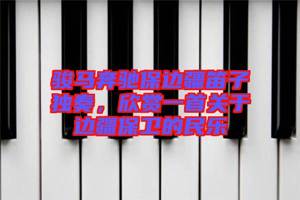 駿馬奔馳保邊疆笛子獨奏，欣賞一首關于邊疆保衛(wèi)的民樂
