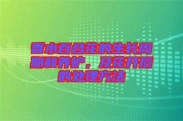 香水百合花的生長周期和養(yǎng)護，及花開后的處理方法