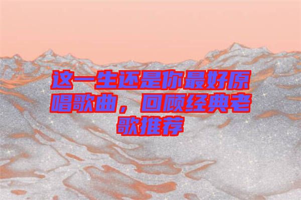 這一生還是你最好原唱歌曲，回顧經(jīng)典老歌推薦