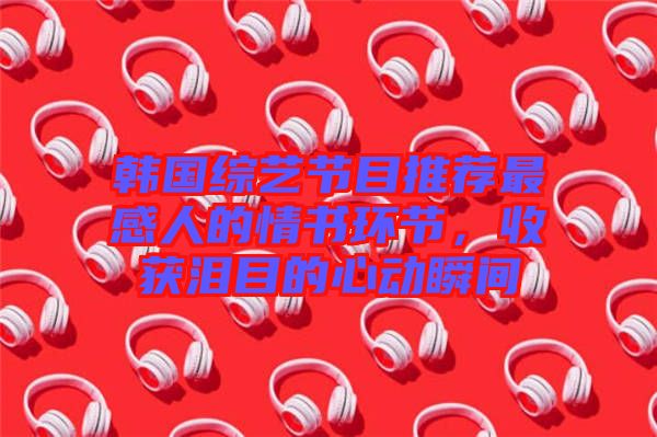 韓國綜藝節(jié)目推薦最感人的情書環(huán)節(jié)，收獲淚目的心動瞬間