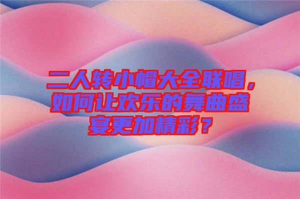 二人轉(zhuǎn)小帽大全聯(lián)唱，如何讓歡樂的舞曲盛宴更加精彩？