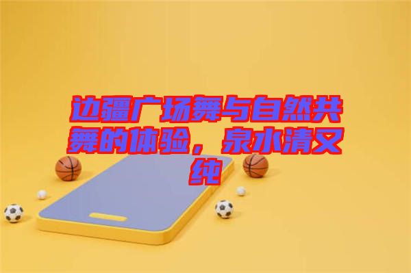 邊疆廣場(chǎng)舞與自然共舞的體驗(yàn)，泉水清又純