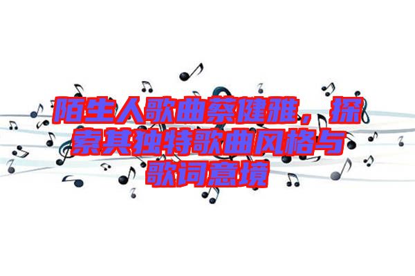 陌生人歌曲蔡健雅，探索其獨(dú)特歌曲風(fēng)格與歌詞意境