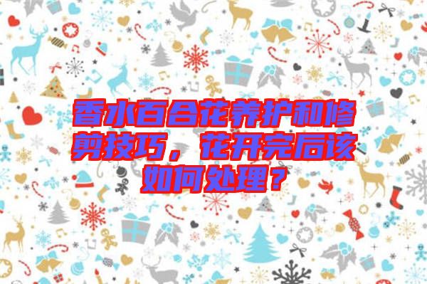 香水百合花養(yǎng)護(hù)和修剪技巧，花開完后該如何處理？