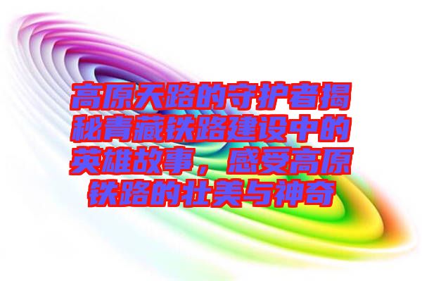 高原天路的守護者揭秘青藏鐵路建設(shè)中的英雄故事，感受高原鐵路的壯美與神奇