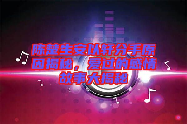 陳楚生安以軒分手原因揭秘，愛過的感情故事大揭秘