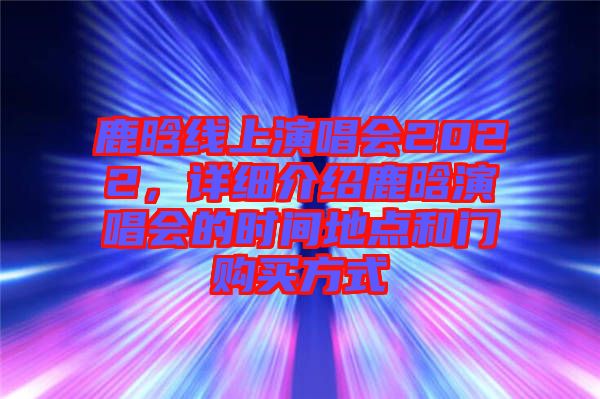 鹿晗線上演唱會2022，詳細(xì)介紹鹿晗演唱會的時間地點(diǎn)和門購買方式