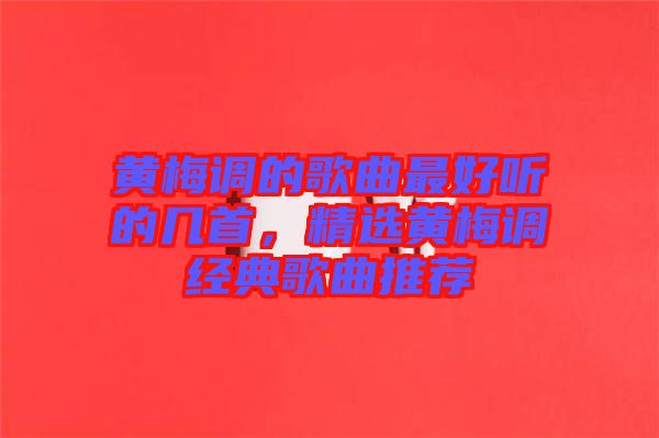 黃梅調(diào)的歌曲最好聽的幾首，精選黃梅調(diào)經(jīng)典歌曲推薦