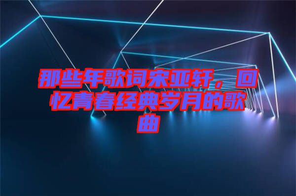 那些年歌詞宋亞軒，回憶青春經(jīng)典歲月的歌曲