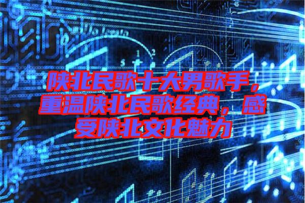 陜北民歌十大男歌手，重溫陜北民歌經(jīng)典，感受陜北文化魅力