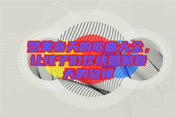 贊美春天的歌曲大全，讓孩子們歡快唱響春天的旋律