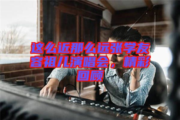 這么近那么遠張學友容祖兒演唱會，精彩回顧