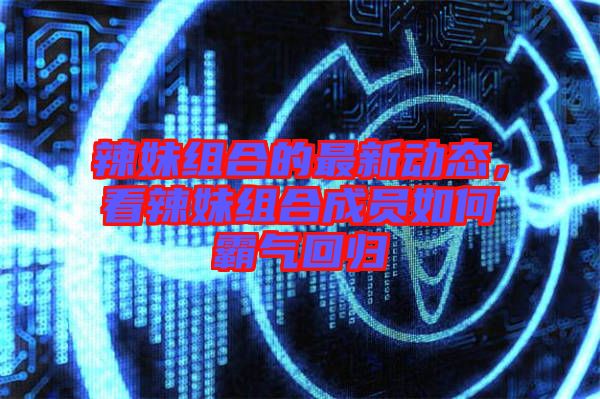 辣妹組合的最新動態(tài)，看辣妹組合成員如何霸氣回歸