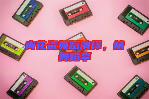 青花瓷舞蹈演繹，精舞蹈享