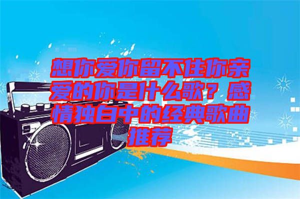 想你愛你留不住你親愛的你是什么歌？感情獨(dú)白中的經(jīng)典歌曲推薦