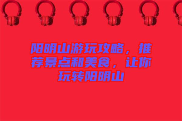 陽明山游玩攻略，推薦景點(diǎn)和美食，讓你玩轉(zhuǎn)陽明山