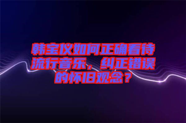 韓寶儀如何正確看待流行音樂，糾正錯(cuò)誤的懷舊觀念？