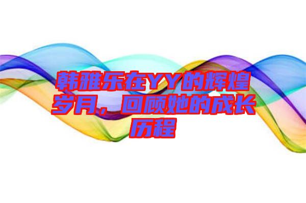 韓雅樂(lè)在YY的輝煌歲月，回顧她的成長(zhǎng)歷程